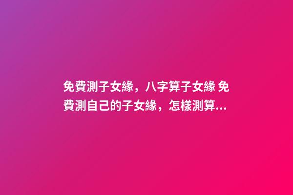 免費測子女緣，八字算子女緣 免費測自己的子女緣，怎樣測算自己子女緣分